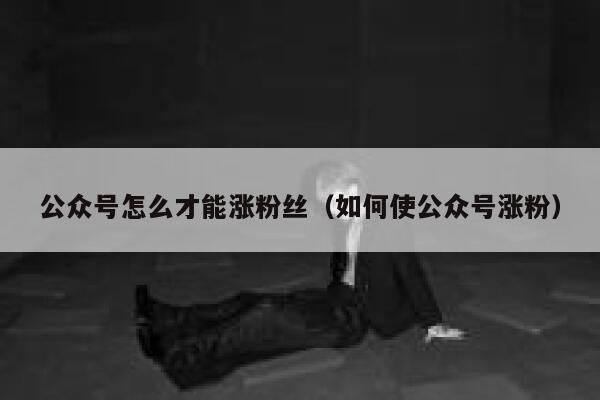 公众号怎么才能涨粉丝（如何使公众号涨粉） 第1张