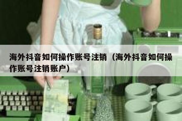 海外抖音如何操作账号注销(海外抖音如何操作账号注销账户) 第1张 海外抖音如何操作账号注销(海外抖音如何操作账号注销账户) 第1张