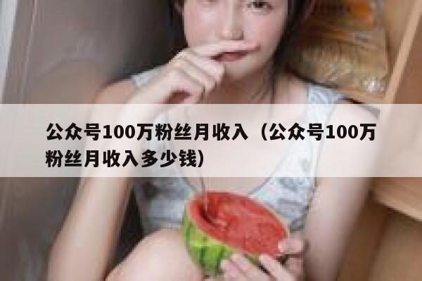 公众号100万粉丝月收入（公众号100万粉丝月收入多少钱） 第1张