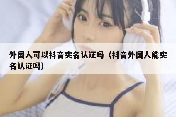 外国人可以抖音实名认证吗（抖音外国人能实名认证吗） 第1张