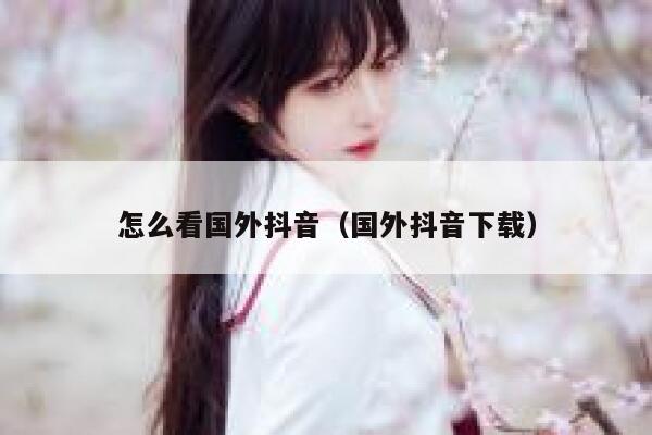 怎么看国外抖音（国外抖音下载） 第1张