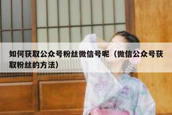 如何获取公众号粉丝微信号呢（微信公众号获取粉丝的方法） 第1张