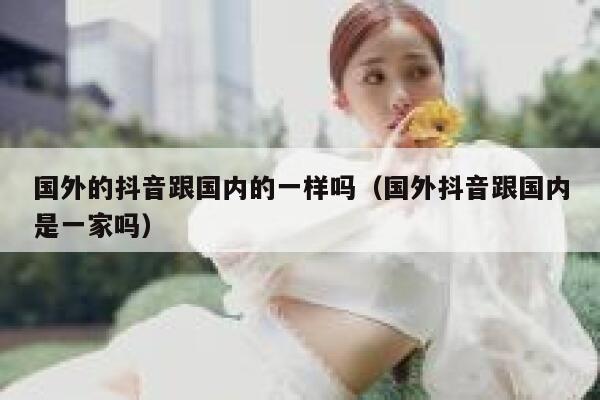 国外的抖音跟国内的一样吗（国外抖音跟国内是一家吗） 第1张