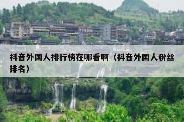 抖音外国人排行榜在哪看啊（抖音外国人粉丝排名） 第1张