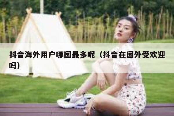 抖音海外用户哪国最多呢（抖音在国外受欢迎吗） 第1张