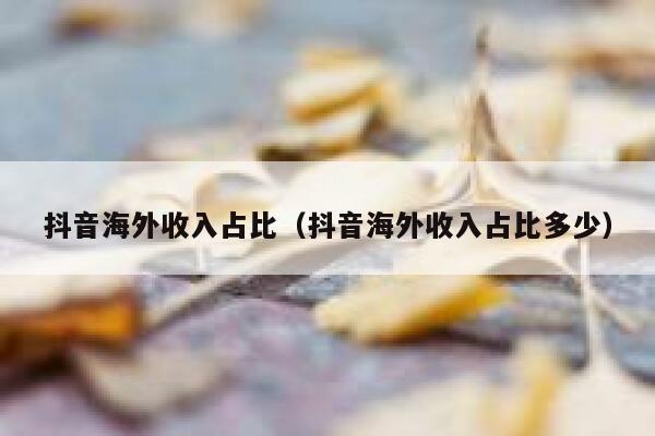 抖音海外收入占比（抖音海外收入占比多少） 第1张