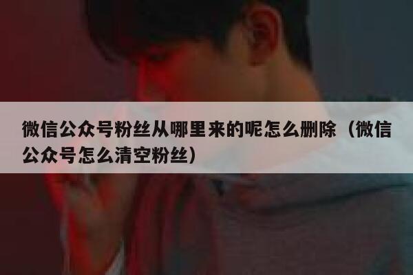 微信公众号粉丝从哪里来的呢怎么删除（微信公众号怎么清空粉丝） 第1张