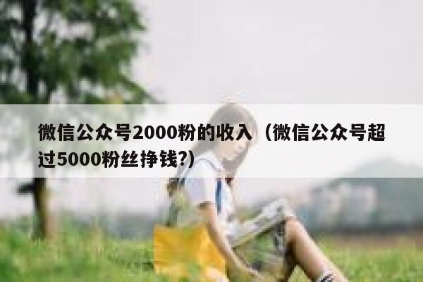 微信公众号2000粉的收入（微信公众号超过5000粉丝挣钱?） 第1张