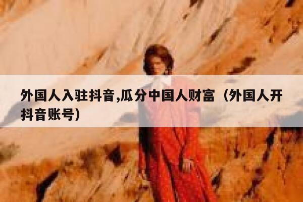 外国人入驻抖音,瓜分中国人财富（外国人开抖音账号） 第1张