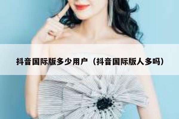抖音国际版多少用户（抖音国际版人多吗） 第1张