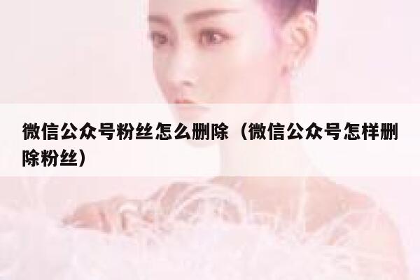 微信公众号粉丝怎么删除（微信公众号怎样删除粉丝） 第1张