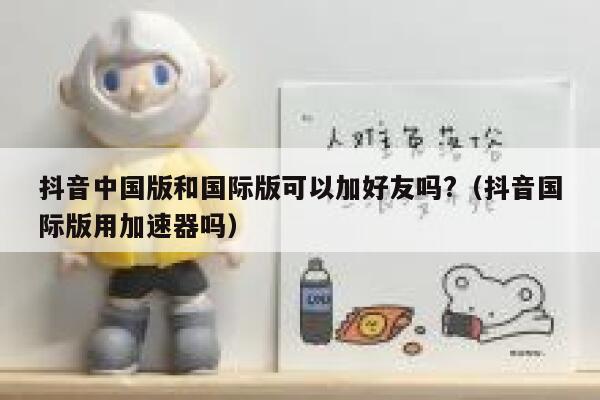 抖音中国版和国际版可以加好友吗?（抖音国际版用加速器吗） 第1张