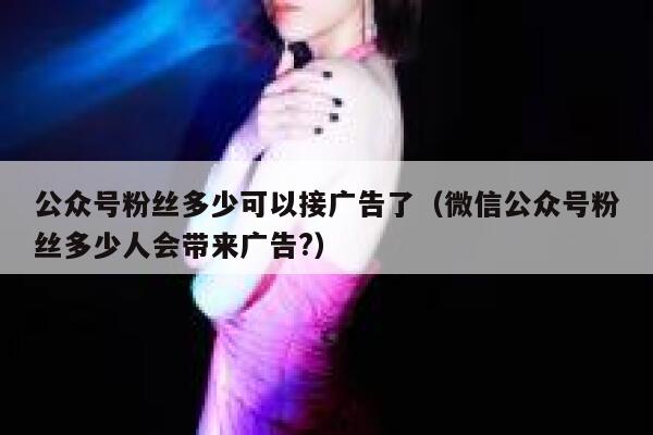 公众号粉丝多少可以接广告了（微信公众号粉丝多少人会带来广告?） 第1张
