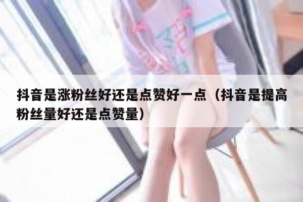 抖音是涨粉丝好还是点赞好一点（抖音是提高粉丝量好还是点赞量） 第1张