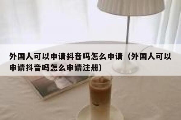 外国人可以申请抖音吗怎么申请（外国人可以申请抖音吗怎么申请注册） 第1张