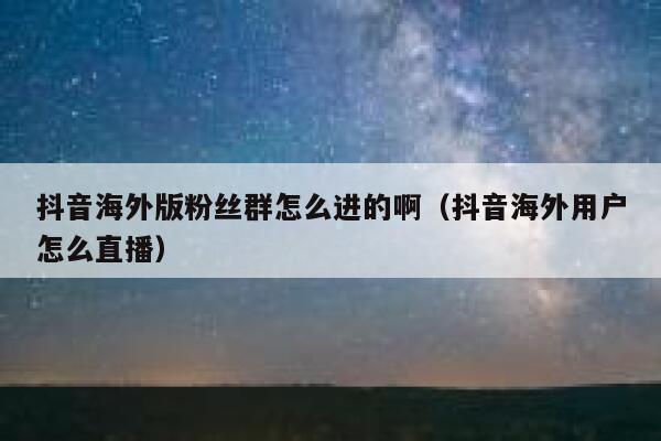 抖音海外版粉丝群怎么进的啊（抖音海外用户怎么直播） 第1张