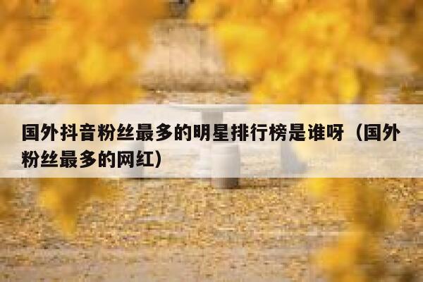 国外抖音粉丝最多的明星排行榜是谁呀（国外粉丝最多的网红） 第1张