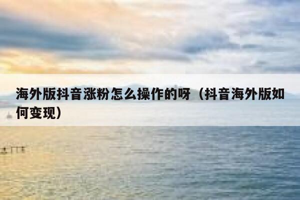 海外版抖音涨粉怎么操作的呀（抖音海外版如何变现） 第1张