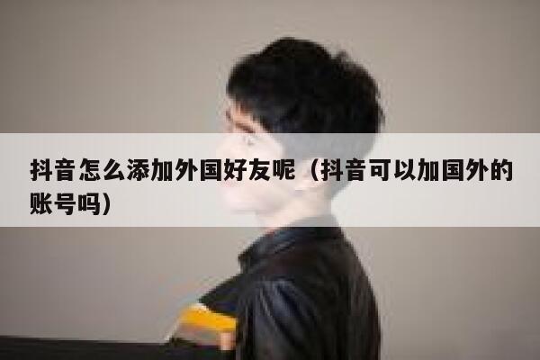 抖音怎么添加外国好友呢（抖音可以加国外的账号吗） 第1张