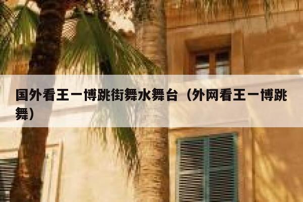 国外看王一博跳街舞水舞台（外网看王一博跳舞） 第1张