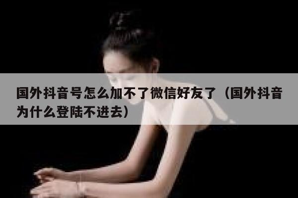 国外抖音号怎么加不了微信好友了（国外抖音为什么登陆不进去） 第1张