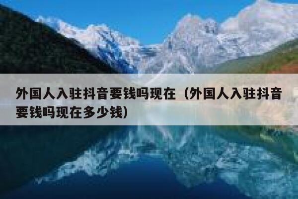 外国人入驻抖音要钱吗现在（外国人入驻抖音要钱吗现在多少钱） 第1张