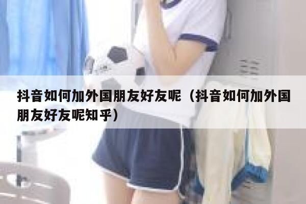 抖音如何加外国朋友好友呢（抖音如何加外国朋友好友呢知乎） 第1张