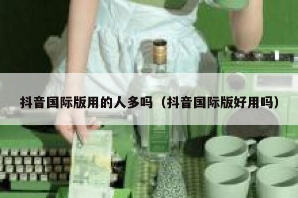 抖音国际版用的人多吗（抖音国际版好用吗） 第1张