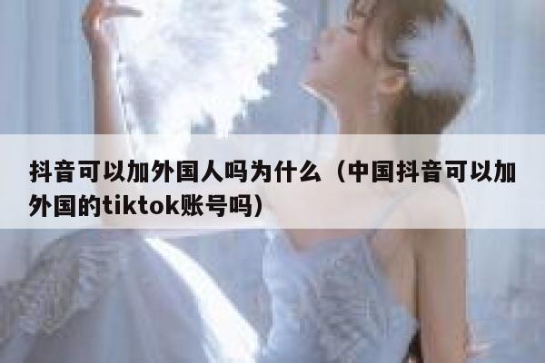 抖音可以加外国人吗为什么（中国抖音可以加外国的tiktok账号吗） 第1张