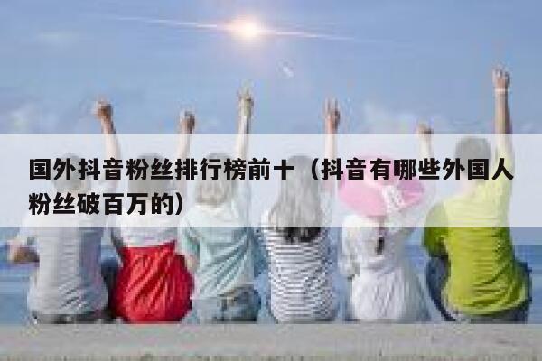 国外抖音粉丝排行榜前十（抖音有哪些外国人粉丝破百万的） 第1张