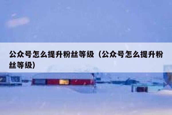 公众号怎么提升粉丝等级（公众号怎么提升粉丝等级） 第1张