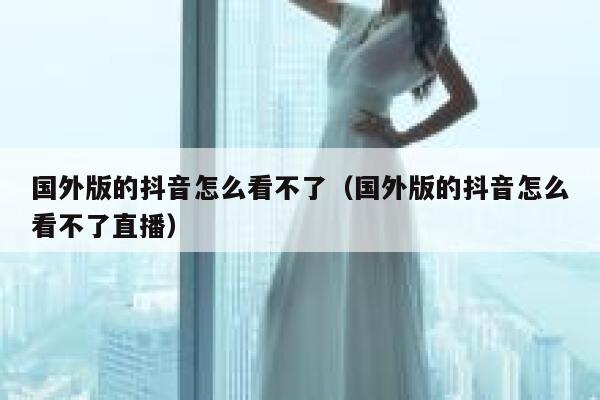 国外版的抖音怎么看不了（国外版的抖音怎么看不了直播） 第1张