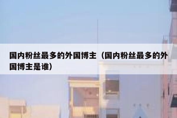 国内粉丝最多的外国博主（国内粉丝最多的外国博主是谁） 第1张