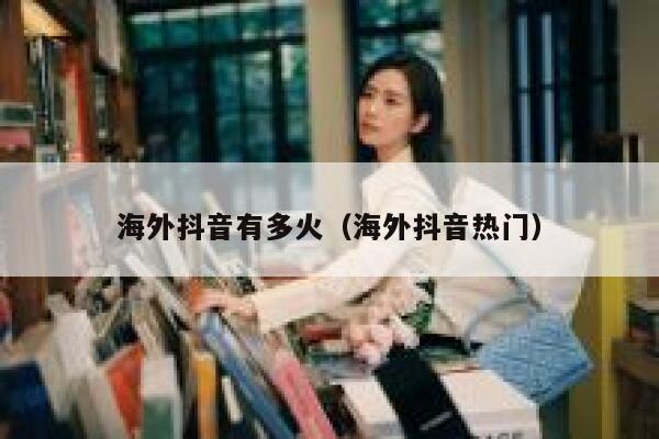 海外抖音有多火（海外抖音热门） 第1张