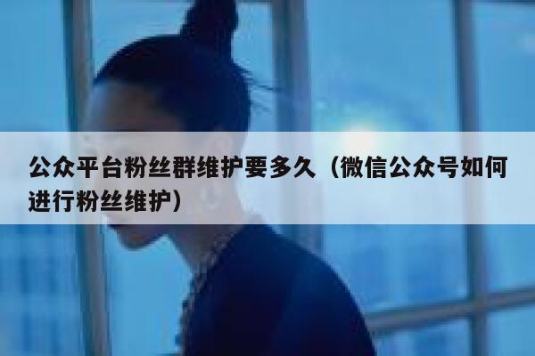 公众平台粉丝群维护要多久（微信公众号如何进行粉丝维护） 第1张