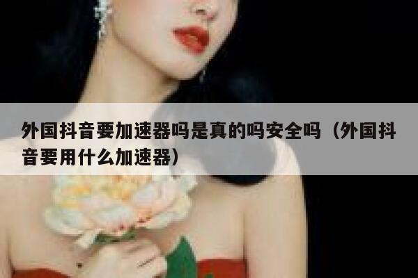 外国抖音要加速器吗是真的吗安全吗（外国抖音要用什么加速器） 第1张
