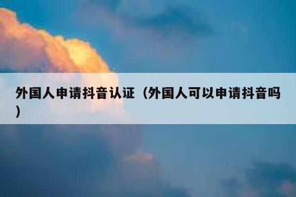 外国人申请抖音认证（外国人可以申请抖音吗） 第1张
