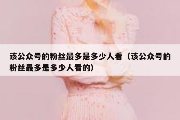 该公众号的粉丝最多是多少人看（该公众号的粉丝最多是多少人看的） 第1张
