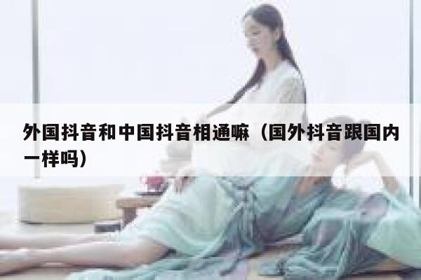 外国抖音和中国抖音相通嘛（国外抖音跟国内一样吗） 第1张