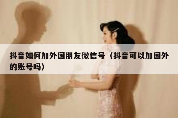 抖音如何加外国朋友微信号（抖音可以加国外的账号吗） 第1张