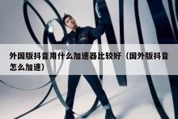 外国版抖音用什么加速器比较好（国外版抖音怎么加速） 第1张