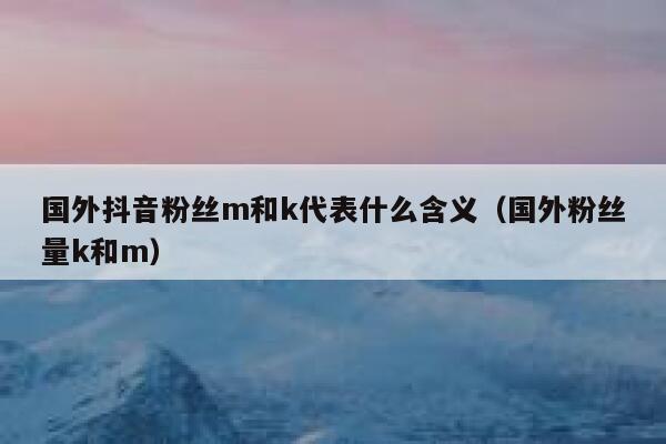 国外抖音粉丝m和k代表什么含义（国外粉丝量k和m） 第1张