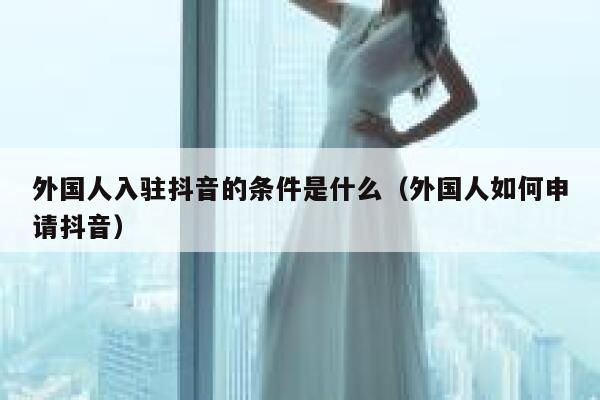 外国人入驻抖音的条件是什么（外国人如何申请抖音） 第1张
