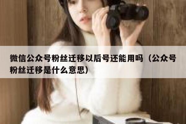 微信公众号粉丝迁移以后号还能用吗（公众号粉丝迁移是什么意思） 第1张