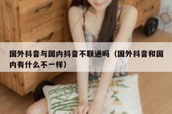 国外抖音与国内抖音不联通吗（国外抖音和国内有什么不一样） 第1张