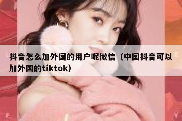 抖音怎么加外国的用户呢微信（中国抖音可以加外国的tiktok） 第1张