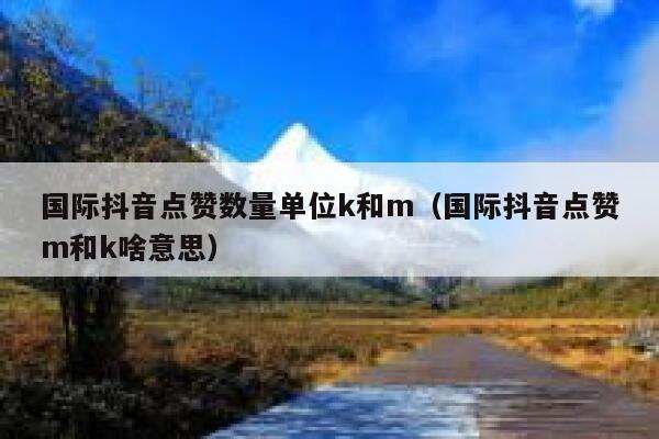国际抖音点赞数量单位k和m（国际抖音点赞m和k啥意思） 第1张