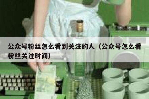 公众号粉丝怎么看到关注的人（公众号怎么看粉丝关注时间） 第1张
