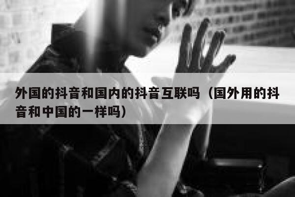 外国的抖音和国内的抖音互联吗（国外用的抖音和中国的一样吗） 第1张