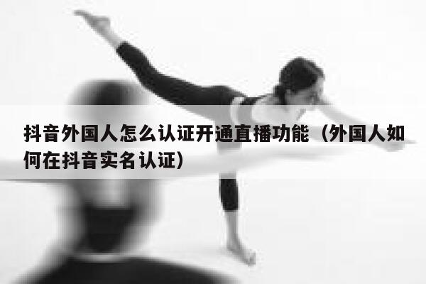 抖音外国人怎么认证开通直播功能（外国人如何在抖音实名认证） 第1张